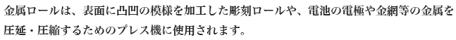金属ロールは、表面に凸凹の模様を加工した彫刻ロールや、電池の電極や金網等の金属を
圧延・圧縮するためのプレス機に使用されます。