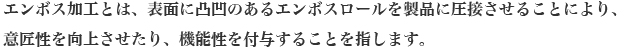 エンボス加工とは、表面に凸凹のあるエンボスロールを製品に圧接させることにより、意匠性を向上させたり、機能性を付与することを指します。