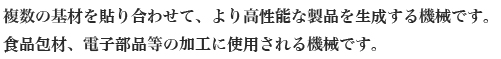 複数の基材を貼り合わせて、より高性能な製品を生成する機械です。
食品包材、電子部品等の加工に使用される機械です。