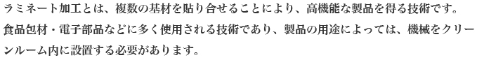 ラミネート加工とは、複数の基材を貼り合せることにより、高機能な製品を得る技術です。
食品包材・電子部品などに多く使用される技術であり、製品の用途によっては、機械をクリーンルーム内に設置する必要があります。