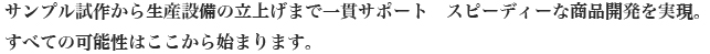 サンプル試作から生産設備の立上げまで一貫サポート　スピーディーな商品開発を実現。
すべての可能性はここから始まります。